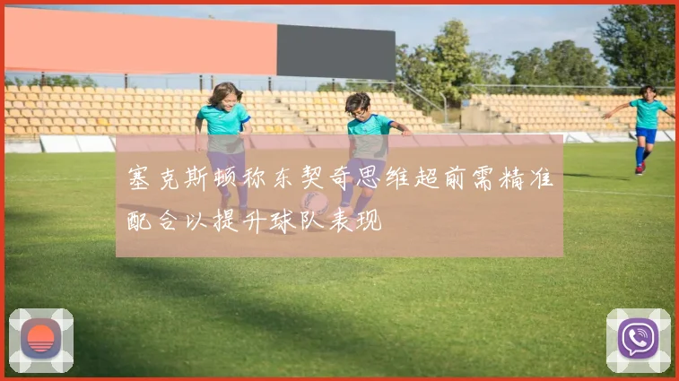 塞克斯顿称东契奇思维超前需精准配合以提升球队表现