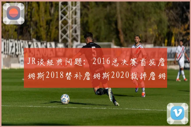 JR谈经典问题：2016总决赛首发詹姆斯2018替补詹姆斯2020裁掉詹姆斯的背后故事