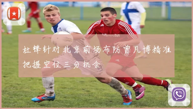 杜锋针对北京前场布防曾凡博精准把握空位三分机会