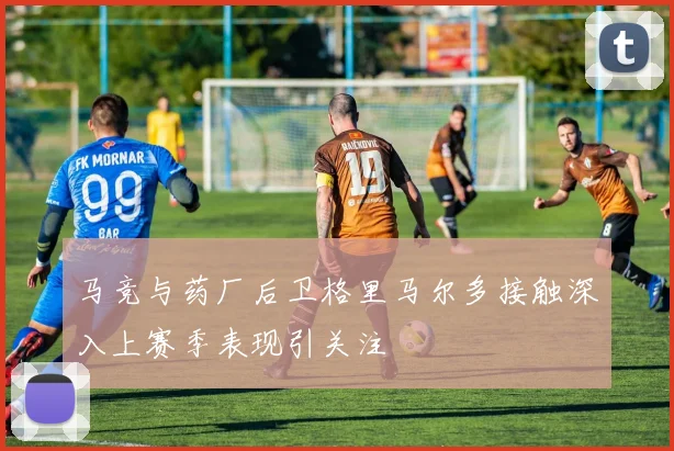 马竞与药厂后卫格里马尔多接触深入上赛季表现引关注