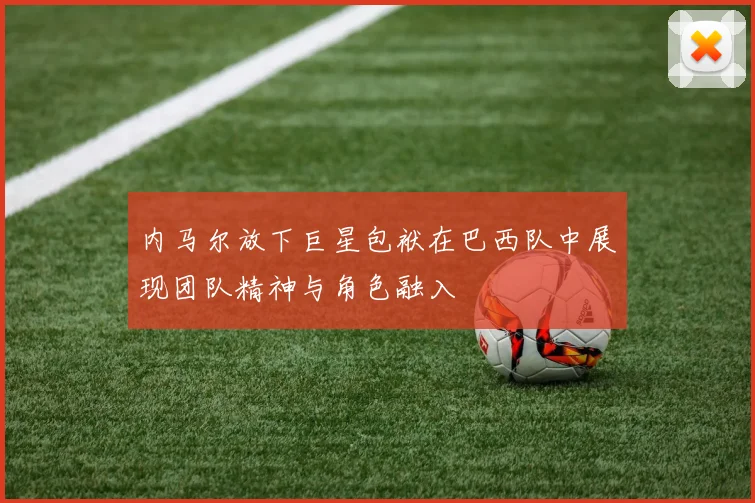 内马尔放下巨星包袱在巴西队中展现团队精神与角色融入