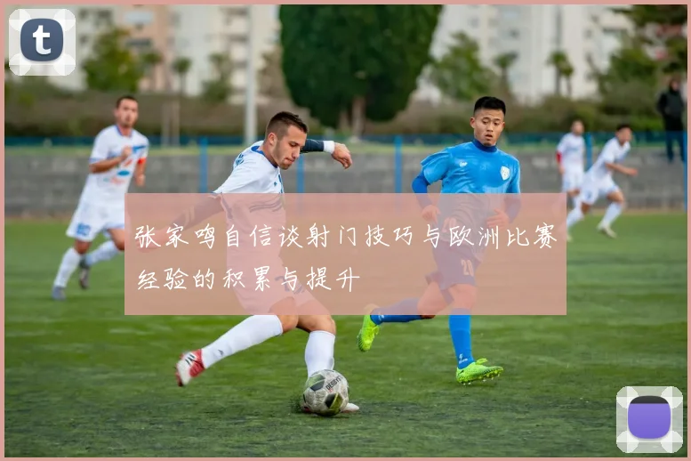 张家鸣自信谈射门技巧与欧洲比赛经验的积累与提升