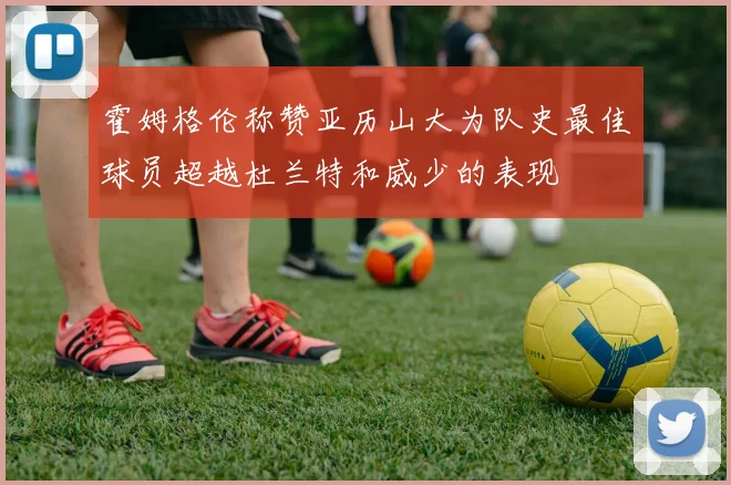 霍姆格伦称赞亚历山大为队史最佳球员超越杜兰特和威少的表现