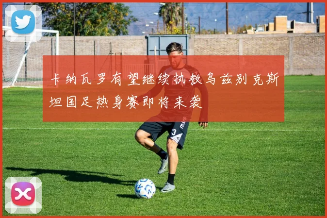 卡纳瓦罗有望继续执教乌兹别克斯坦国足热身赛即将来袭