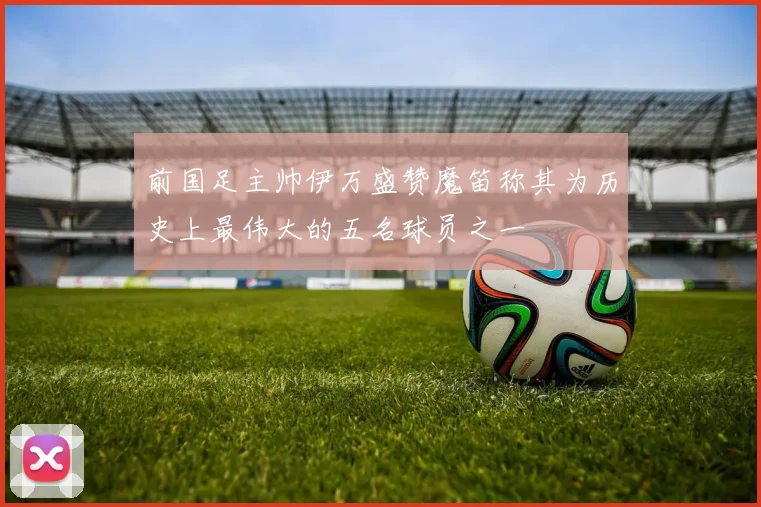 前国足主帅伊万盛赞魔笛称其为历史上最伟大的五名球员之一