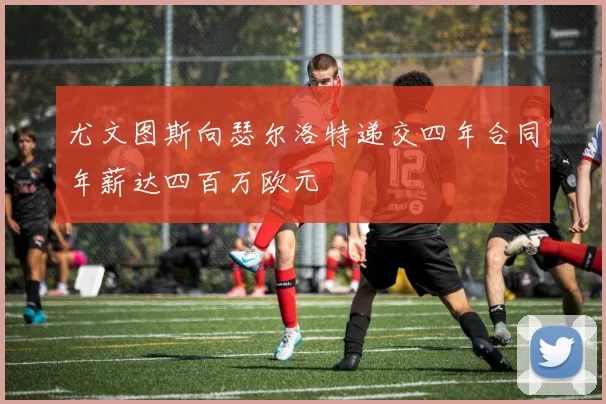 尤文图斯向瑟尔洛特递交四年合同年薪达四百万欧元