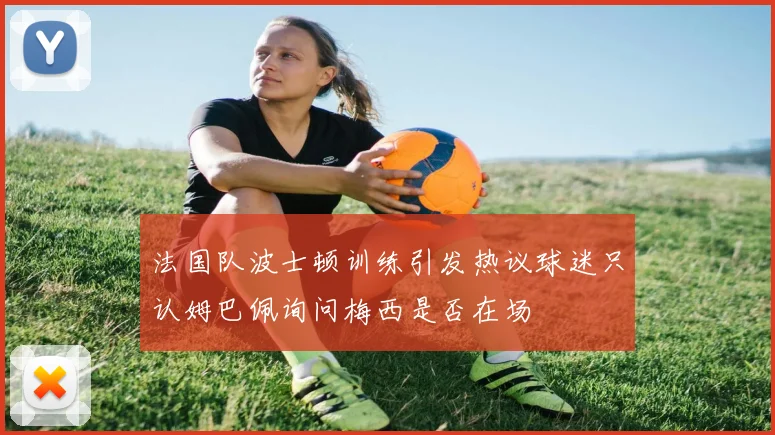 法国队波士顿训练引发热议球迷只认姆巴佩询问梅西是否在场
