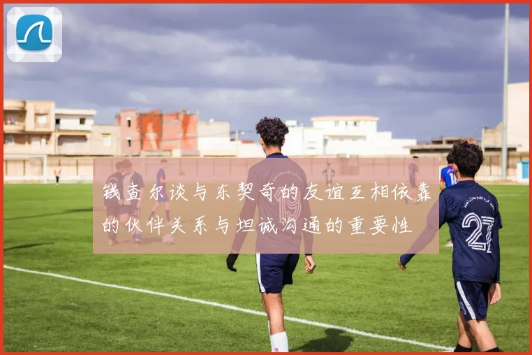 钱查尔谈与东契奇的友谊互相依靠的伙伴关系与坦诚沟通的重要性