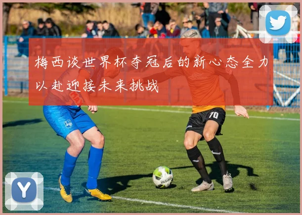 梅西谈世界杯夺冠后的新心态全力以赴迎接未来挑战