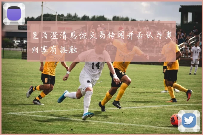 皇马澄清恩佐交易传闻并否认与奥利塞有接触