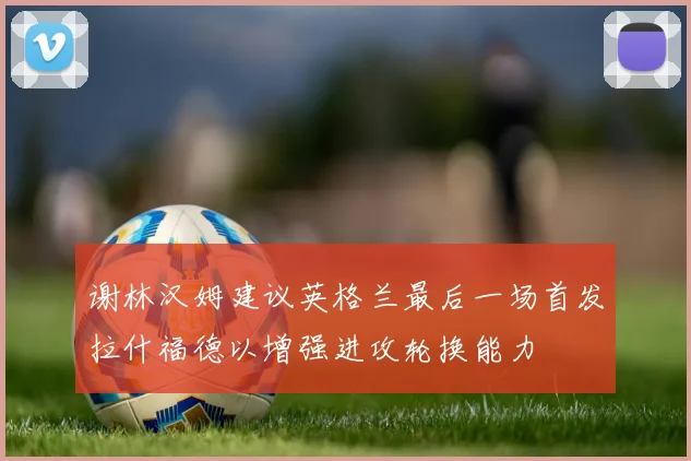 谢林汉姆建议英格兰最后一场首发拉什福德以增强进攻轮换能力