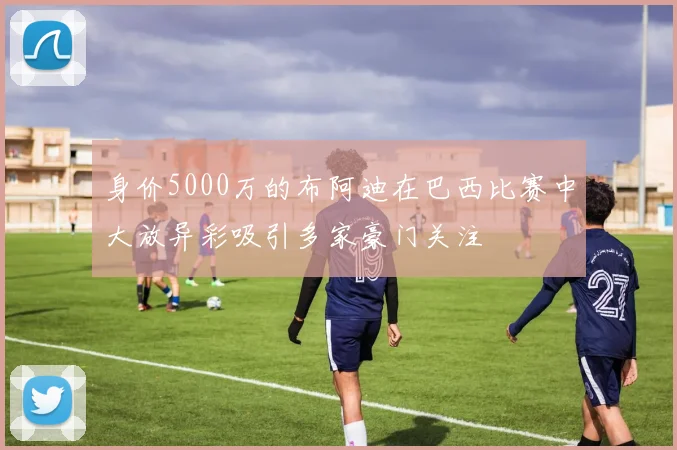 身价5000万的布阿迪在巴西比赛中大放异彩吸引多家豪门关注