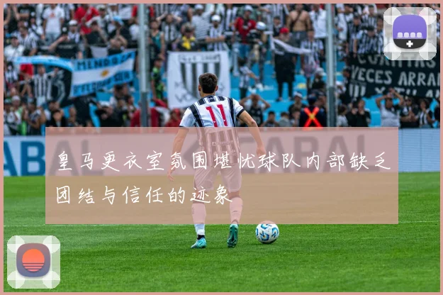 皇马更衣室氛围堪忧球队内部缺乏团结与信任的迹象