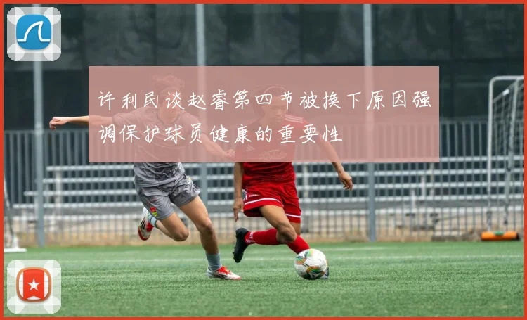 许利民谈赵睿第四节被换下原因强调保护球员健康的重要性