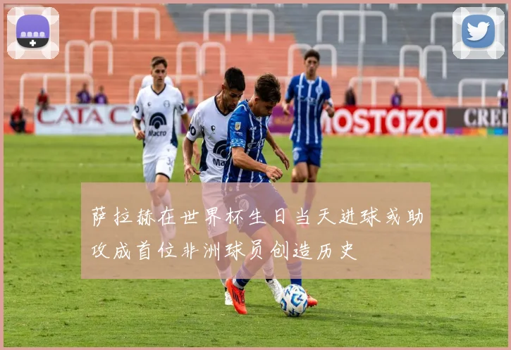 萨拉赫在世界杯生日当天进球或助攻成首位非洲球员创造历史