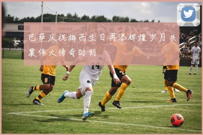 巴萨庆祝梅西生日再添辉煌岁月共襄伟大传奇时刻
