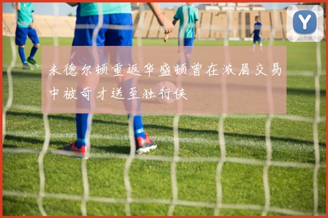 米德尔顿重返华盛顿曾在浓眉交易中被奇才送至独行侠