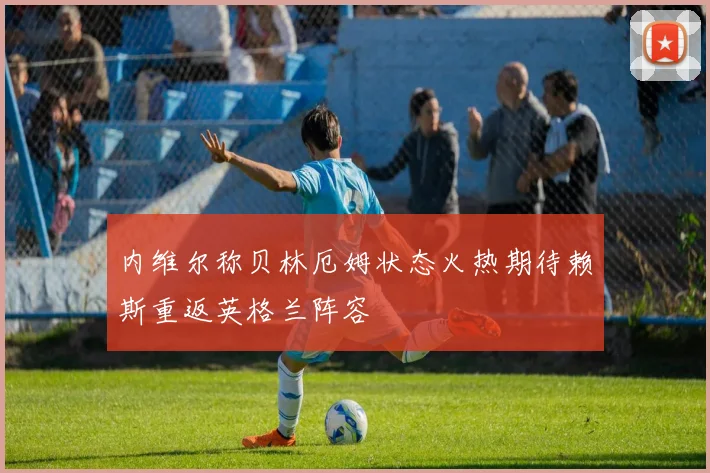 内维尔称贝林厄姆状态火热期待赖斯重返英格兰阵容
