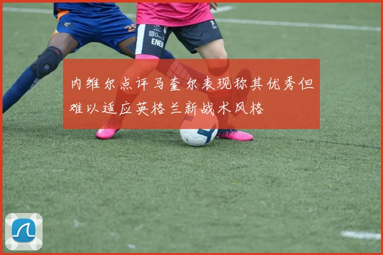 内维尔点评马奎尔表现称其优秀但难以适应英格兰新战术风格