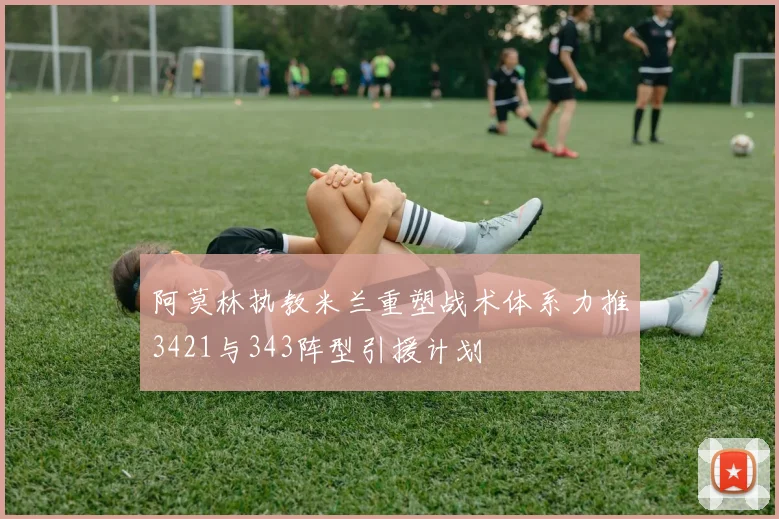 阿莫林执教米兰重塑战术体系力推3421与343阵型引援计划