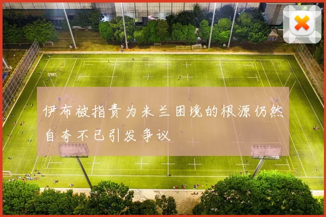 伊布被指责为米兰困境的根源仍然自夸不已引发争议