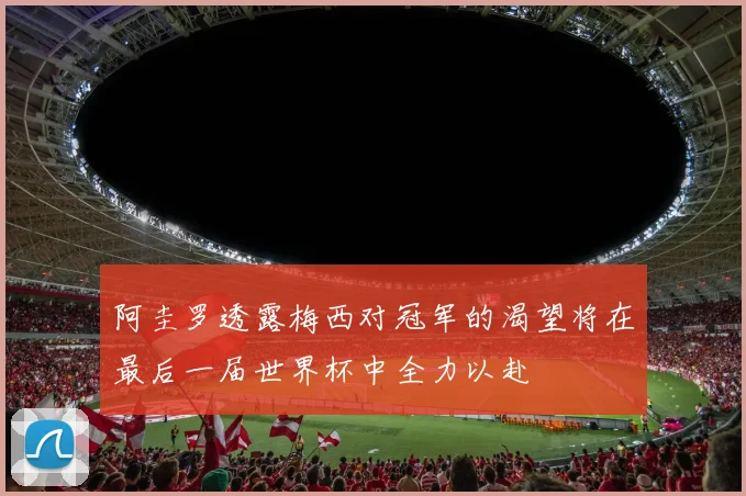 阿圭罗透露梅西对冠军的渴望将在最后一届世界杯中全力以赴