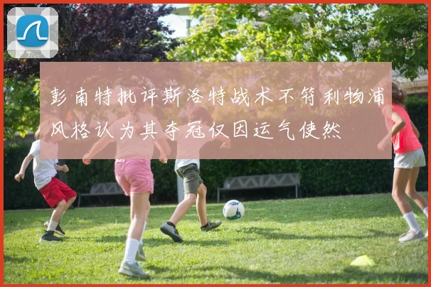 彭南特批评斯洛特战术不符利物浦风格认为其夺冠仅因运气使然