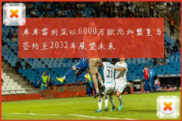 库库雷利亚以6000万欧元加盟皇马签约至2032年展望未来