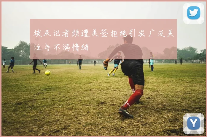 埃及记者频遭美签拒绝引发广泛关注与不满情绪