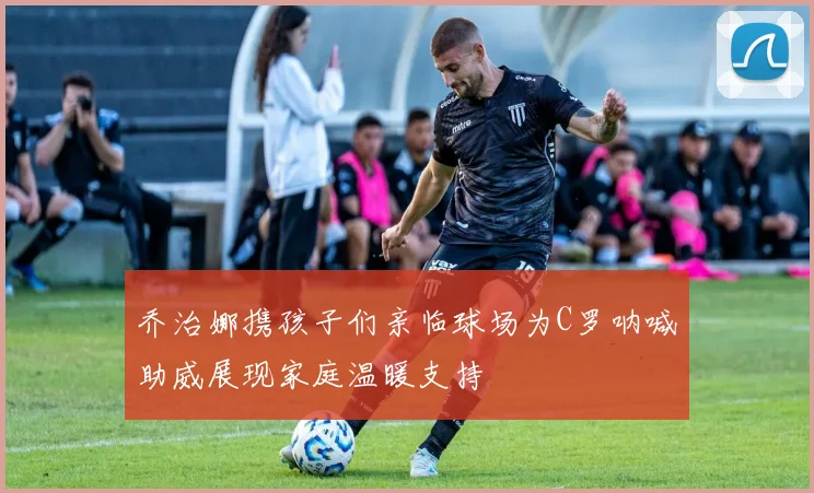 乔治娜携孩子们亲临球场为C罗呐喊助威展现家庭温暖支持