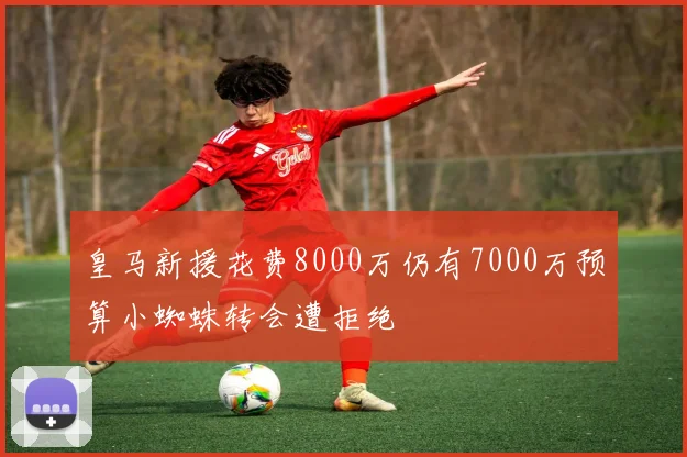 皇马新援花费8000万仍有7000万预算小蜘蛛转会遭拒绝