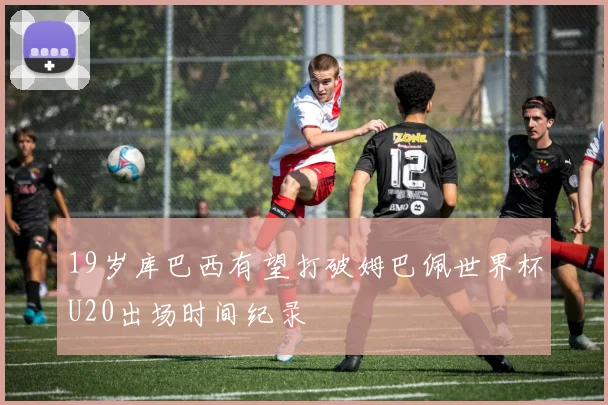 19岁库巴西有望打破姆巴佩世界杯U20出场时间纪录