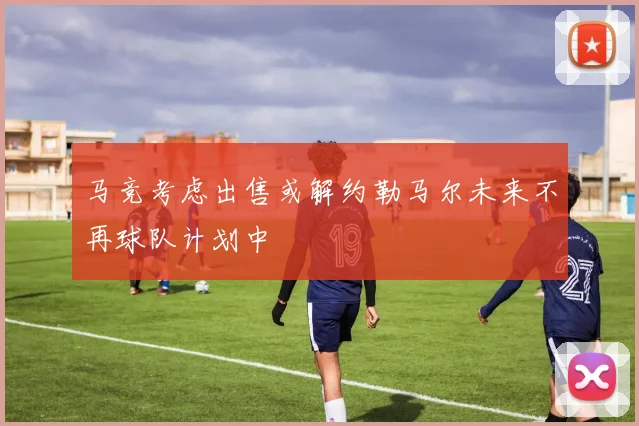 马竞考虑出售或解约勒马尔未来不再球队计划中